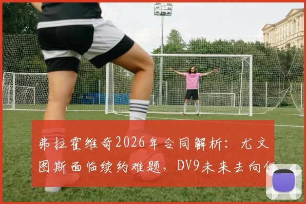 弗拉霍维奇2026年合同解析:尤文图斯面临续约难题,DV9未来去向何方?