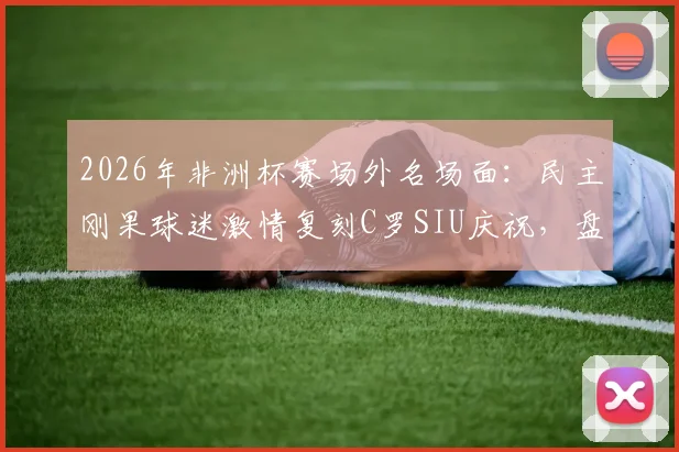 2026年非洲杯赛场外名场面：民主刚果球迷激情复刻C罗SIU庆祝，盘点C罗五大经典庆祝动作由来