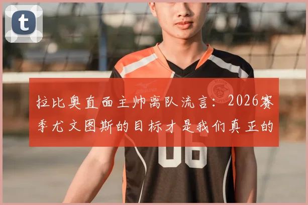 拉比奥直面主帅离队流言：2026赛季尤文图斯的目标才是我们真正的关注点