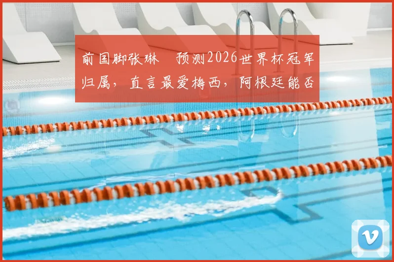 前国脚张琳芃预测2026世界杯冠军归属，直言最爱梅西，阿根廷能否夺冠成热议焦点