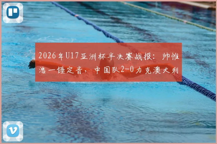 2026年U17亚洲杯半决赛战报：帅惟浩一锤定音，中国队2-0力克澳大利亚晋级决赛，附全场回放与决赛前瞻