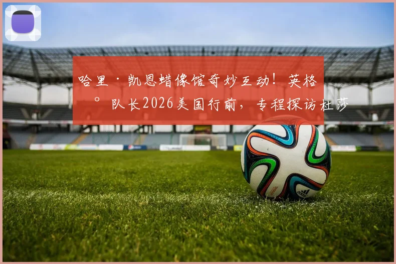 哈里·凯恩蜡像馆奇妙互动！英格兰队长2026美国行前，专程探访杜莎夫人，与“自己”同框合影全记录