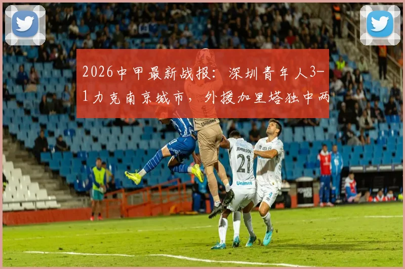 2026中甲最新战报：深圳青年人3-1力克南京城市，外援加里塔独中两元，附比赛精彩集锦与积分榜变动分析