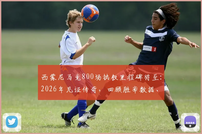 西蒙尼马竞800场执教里程碑将至：2026年见证传奇，回顾胜率数据、经典战役与长久执教秘诀