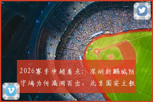 2026赛季中超看点:深圳新鹏城防守端为何漏洞百出,北京国安主教练苏亚雷斯帅位真的稳吗?
