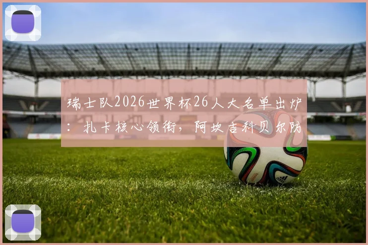 瑞士队2026世界杯26人大名单出炉:扎卡核心领衔,阿坎吉科贝尔防线搭档解析,附阵容实力与小组赛前景指南