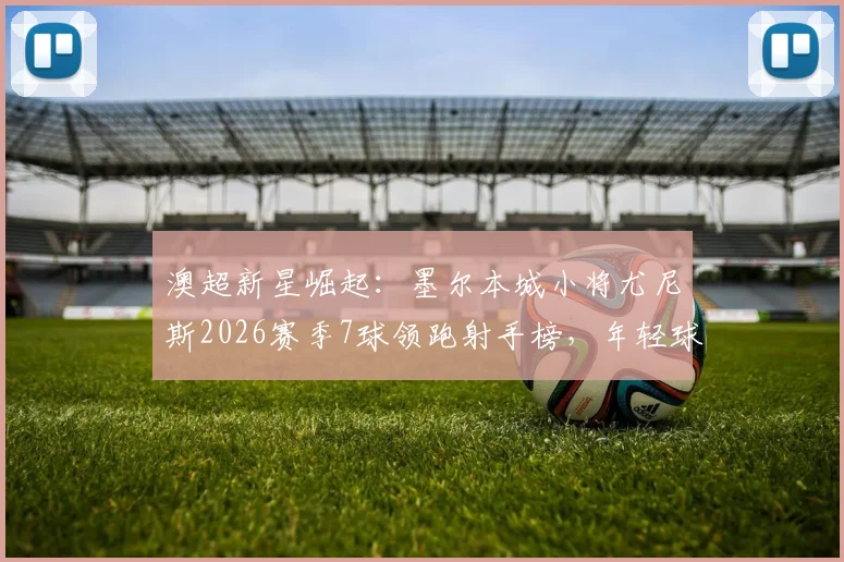 澳超新星崛起：墨尔本城小将尤尼斯2026赛季7球领跑射手榜，年轻球员上位路径解析