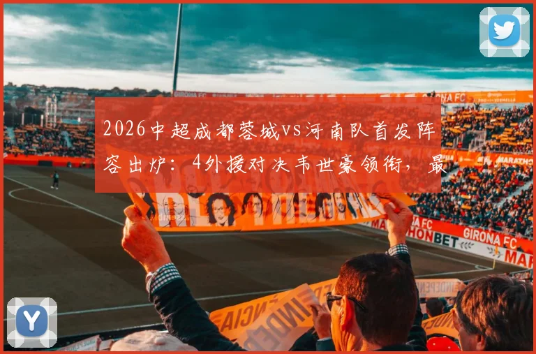 2026中超成都蓉城vs河南队首发阵容出炉：4外援对决韦世豪领衔，最新胜负预测与球员解析