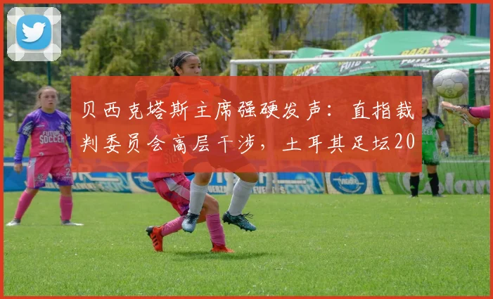 贝西克塔斯主席强硬发声：直指裁判委员会高层干涉，土耳其足坛2026年公正之争何去何从