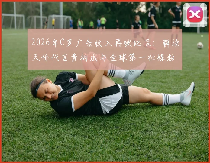 2026年C罗广告收入再破纪录：解读天价代言费构成与全球第一社媒粉丝的变现逻辑