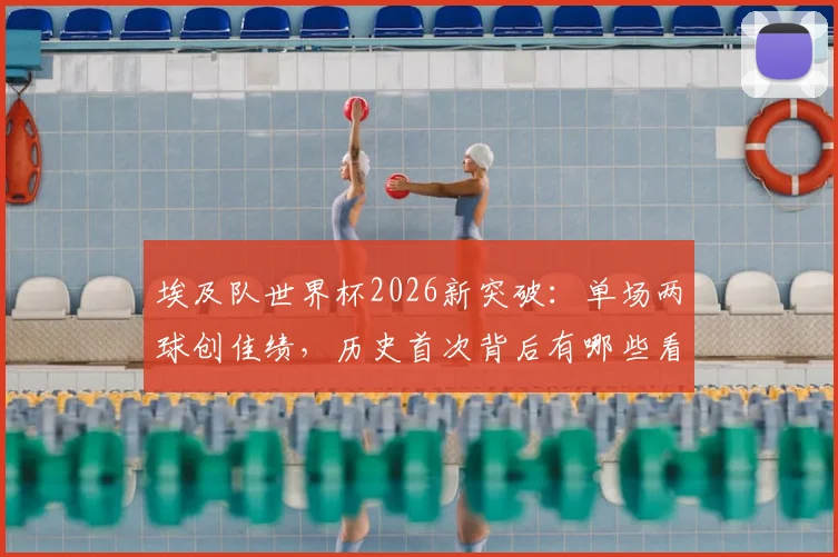 埃及队世界杯2026新突破：单场两球创佳绩，历史首次背后有哪些看点？