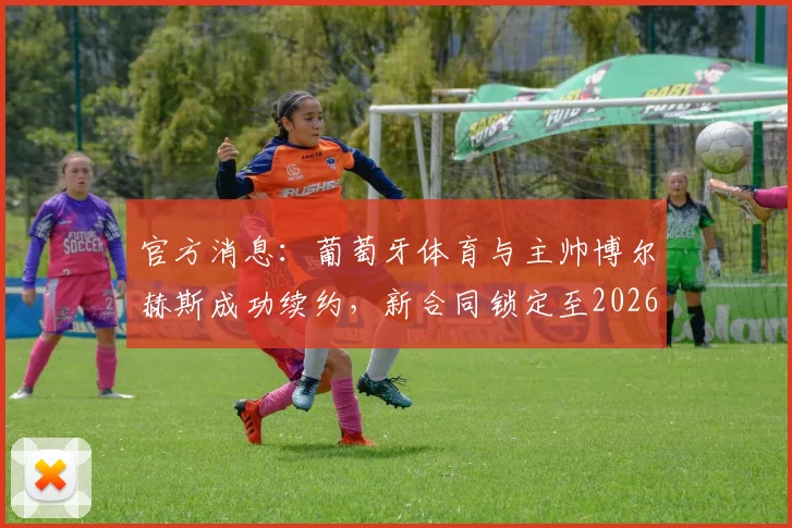 官方消息:葡萄牙体育与主帅博尔赫斯成功续约,新合同锁定至2026年,详解其带队理念与未来挑战