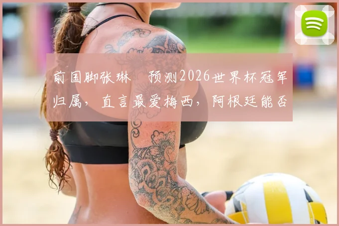 前国脚张琳芃预测2026世界杯冠军归属，直言最爱梅西，阿根廷能否夺冠成热议焦点