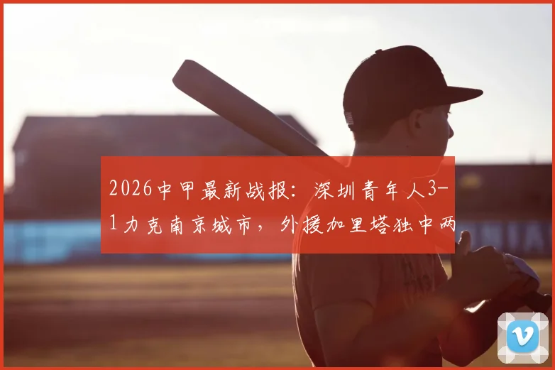 2026中甲最新战报：深圳青年人3-1力克南京城市，外援加里塔独中两元，附比赛精彩集锦与积分榜变动分析