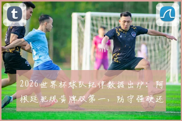 2026世界杯球队纪律数据出炉：阿根廷犯规黄牌双第一，防守强硬还是战术失控？附完整排名与分析
