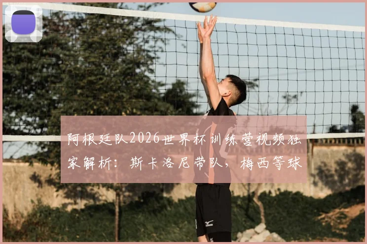 阿根廷队2026世界杯训练营视频独家解析：斯卡洛尼带队，梅西等球星备战实况与幕后花絮全收录