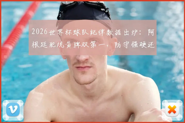 2026世界杯球队纪律数据出炉:阿根廷犯规黄牌双第一,防守强硬还是战术失控?附完整排名与分析