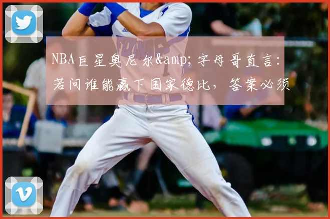 NBA巨星奥尼尔&字母哥直言：若问谁能赢下国家德比，答案必须是皇家马德里