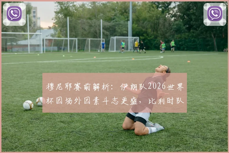 穆尼耶赛前解析：伊朗队2026世界杯因场外因素斗志更盛，比利时队出线前景或面临严峻挑战