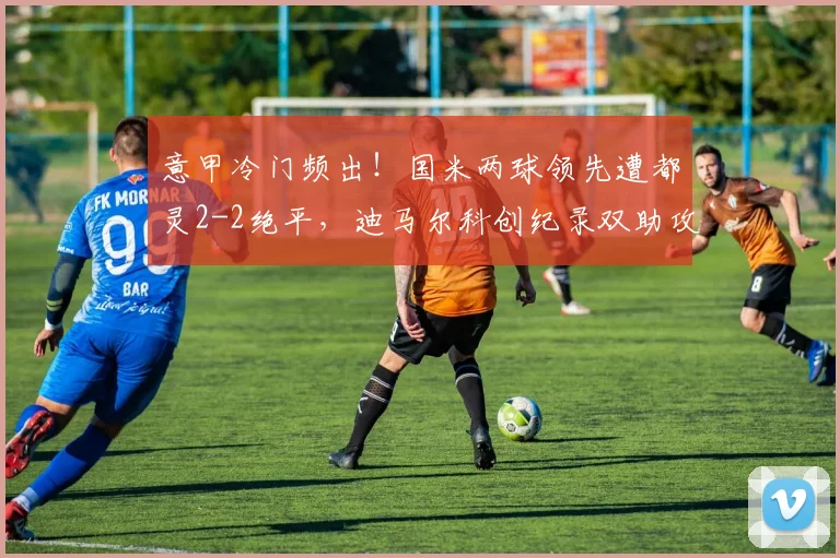 意甲冷门频出！国米两球领先遭都灵2-2绝平，迪马尔科创纪录双助攻难救主，2026赛季争冠悬念再起？