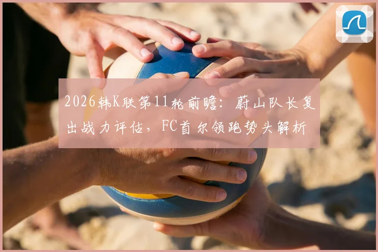 2026韩K联第11轮前瞻:蔚山队长复出战力评估,FC首尔领跑势头解析与关键对阵看点