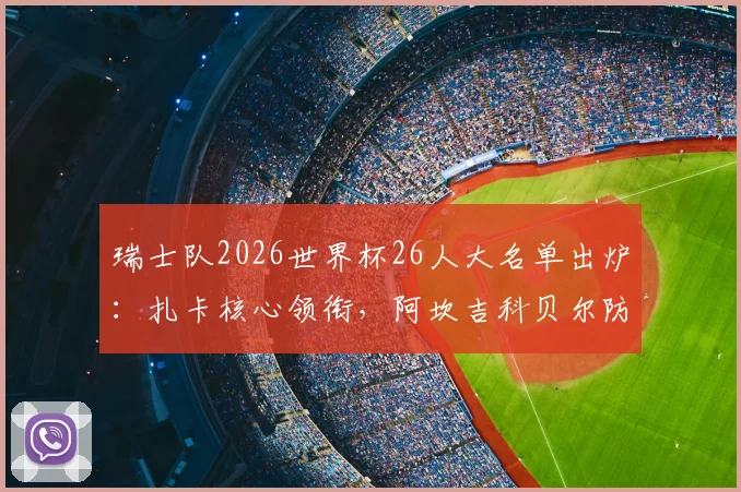 瑞士队2026世界杯26人大名单出炉：扎卡核心领衔，阿坎吉科贝尔防线搭档解析，附阵容实力与小组赛前景指南