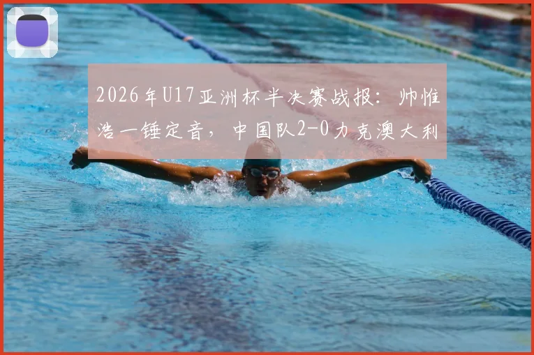 2026年U17亚洲杯半决赛战报：帅惟浩一锤定音，中国队2-0力克澳大利亚晋级决赛，附全场回放与决赛前瞻