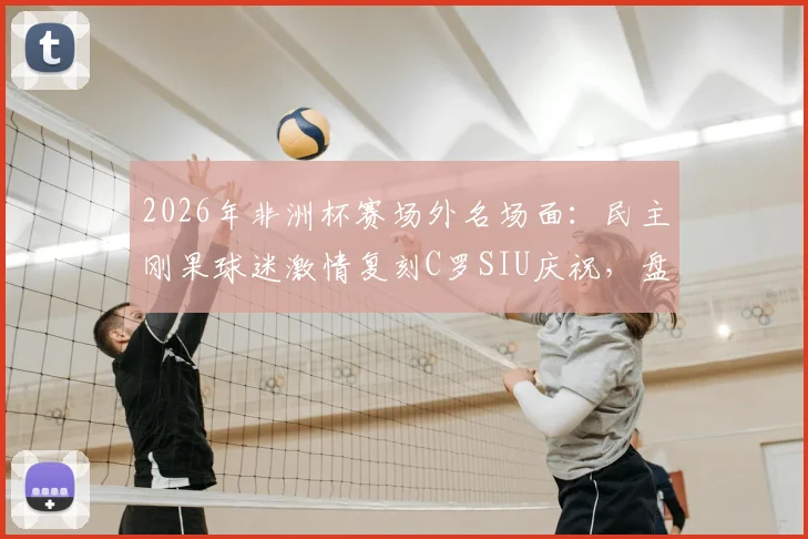 2026年非洲杯赛场外名场面:民主刚果球迷激情复刻C罗SIU庆祝,盘点C罗五大经典庆祝动作由来